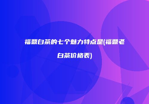 福鼎白茶的七个魅力特点是(福鼎老白茶价格表)