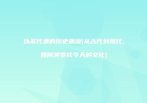 以茶代酒的历史渊源(从古代到现代,如何演变成今天的文化)