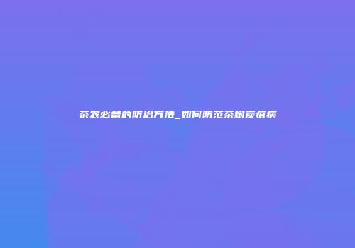 茶农必备的防治方法_如何防范茶树炭疽病