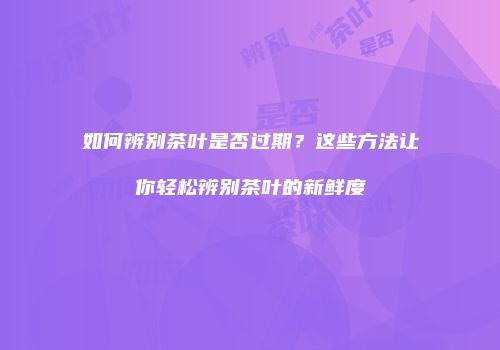 如何辨别茶叶是否过期？这些方法让你轻松辨别茶叶的新鲜度