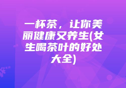 一杯茶，让你美丽健康又养生(女生喝茶叶的好处大全)