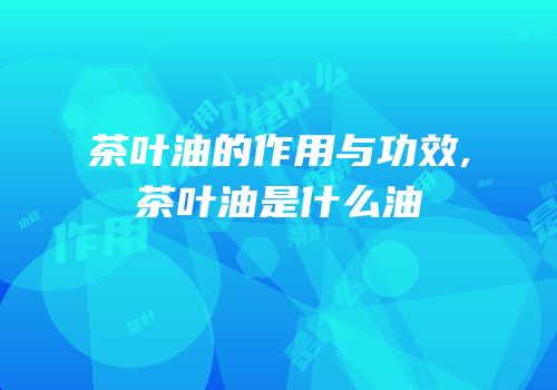 茶叶油的作用与功效,茶叶油是什么油