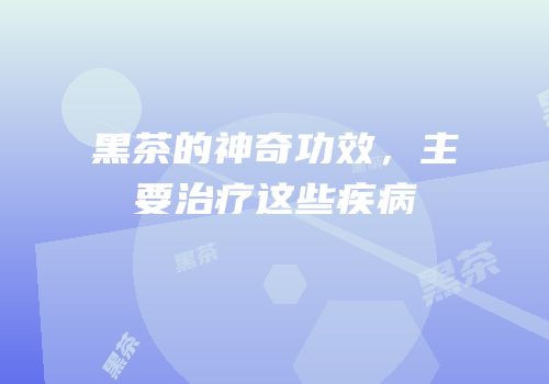 黑茶的神奇功效，主要治疗这些疾病