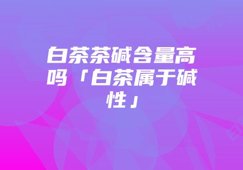白茶茶碱含量高吗「白茶属于碱性」