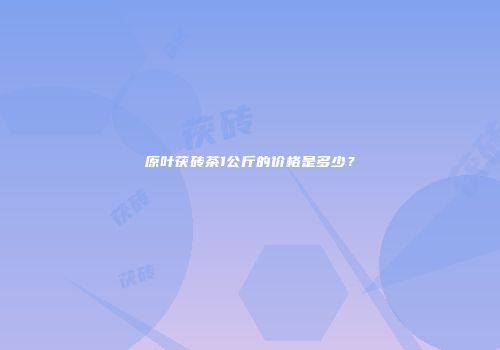原叶茯砖茶1公斤的价格是多少？