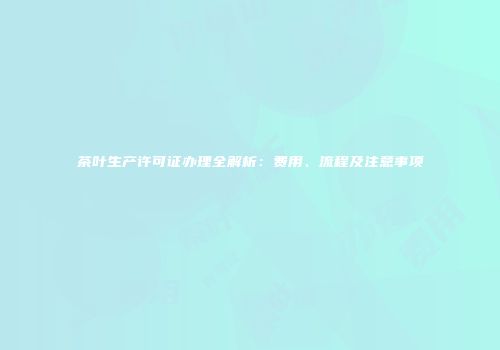 茶叶生产许可证办理全解析：费用、流程及注意事项