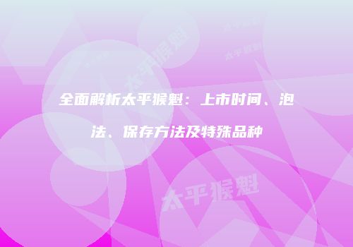 全面解析太平猴魁：上市时间、泡法、保存方法及特殊品种