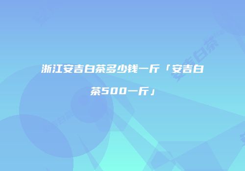 浙江安吉白茶多少钱一斤「安吉白茶500一斤」