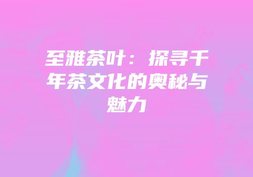至雅茶叶：探寻千年茶文化的奥秘与魅力