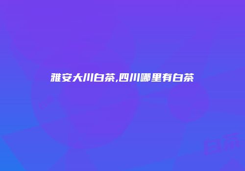 雅安大川白茶,四川哪里有白茶