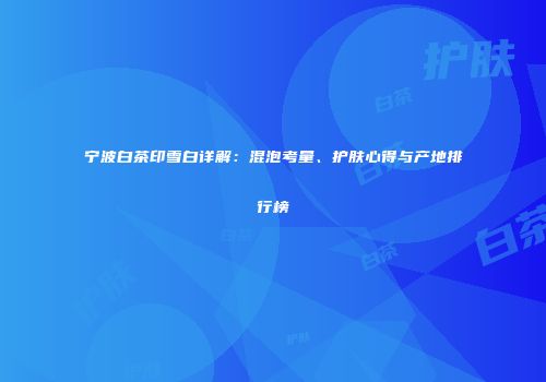 宁波白茶印雪白详解：混泡考量、护肤心得与产地排行榜