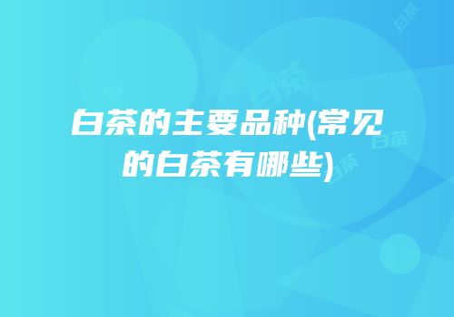 白茶的主要品种(常见的白茶有哪些)