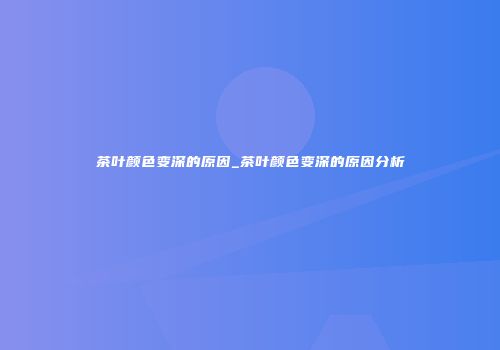 茶叶颜色变深的原因_茶叶颜色变深的原因分析