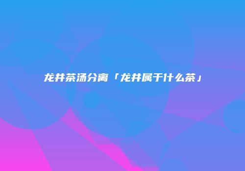 龙井茶汤分离「龙井属于什么茶」
