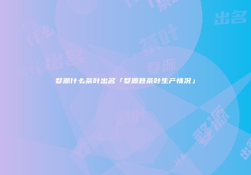 婺源什么茶叶出名「婺源县茶叶生产情况」