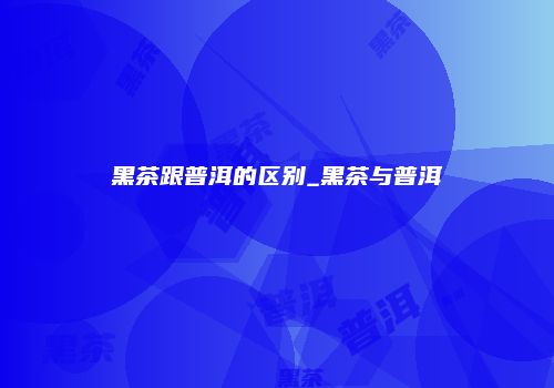 黑茶跟普洱的区别_黑茶与普洱