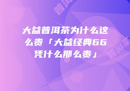 大益普洱茶为什么这么贵「大益经典66凭什么那么贵」