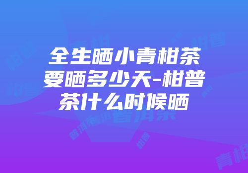全生晒小青柑茶要晒多少天-柑普茶什么时候晒