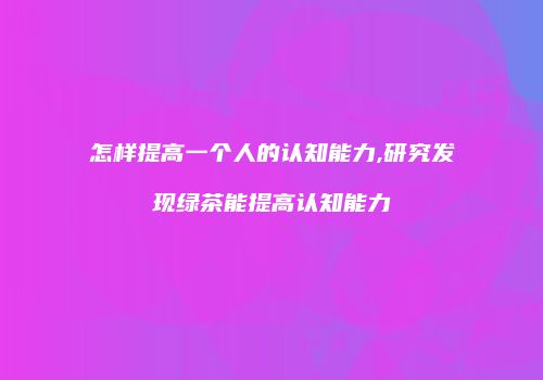 怎样提高一个人的认知能力,研究发现绿茶能提高认知能力