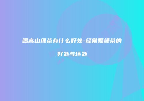 喝高山绿茶有什么好处-经常喝绿茶的好处与坏处