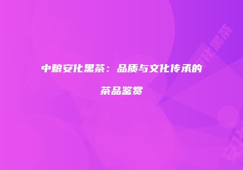 中粮安化黑茶：品质与文化传承的茶品鉴赏