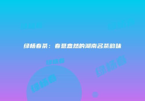 绿杨春茶：春意盎然的湖南名茶韵味