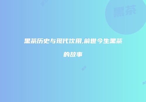 黑茶历史与现代饮用,前世今生黑茶的故事