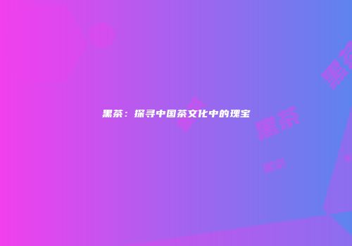 黑茶：探寻中国茶文化中的瑰宝