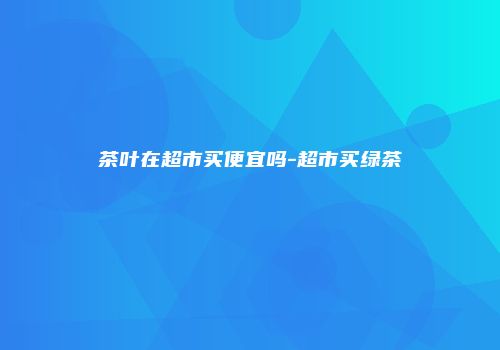 茶叶在超市买便宜吗-超市买绿茶