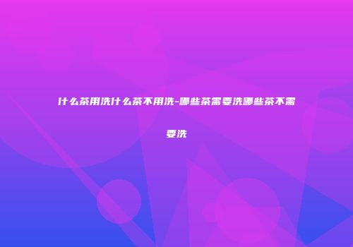 什么茶用洗什么茶不用洗-哪些茶需要洗哪些茶不需要洗