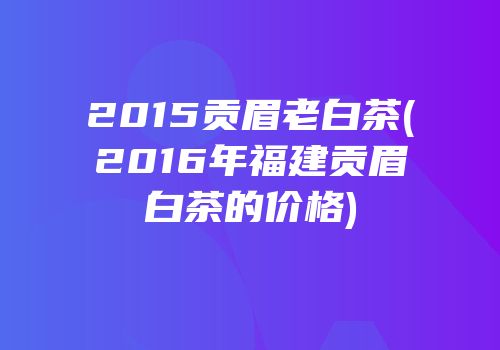 2015贡眉老白茶(2016年福建贡眉白茶的价格)