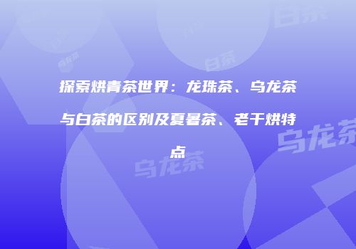 探索烘青茶世界：龙珠茶、乌龙茶与白茶的区别及夏暑茶、老干烘特点