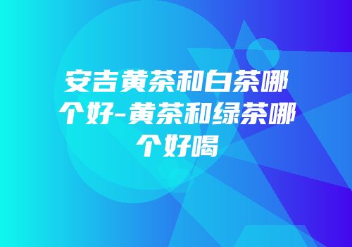 安吉黄茶和白茶哪个好-黄茶和绿茶哪个好喝