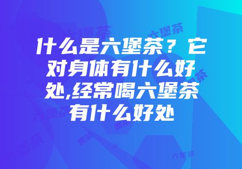 什么是六堡茶？它对身体有什么好处,经常喝六堡茶有什么好处