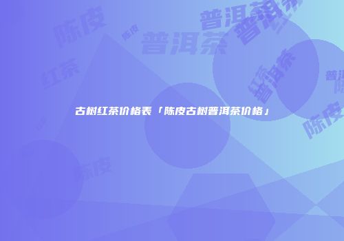 古树红茶价格表「陈皮古树普洱茶价格」