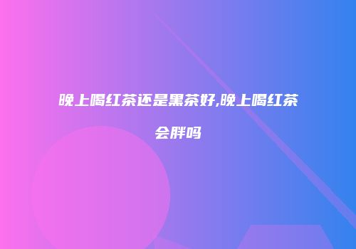 晚上喝红茶还是黑茶好,晚上喝红茶会胖吗