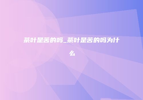 茶叶是苦的吗_茶叶是苦的吗为什么