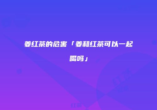 姜红茶的危害「姜和红茶可以一起喝吗」