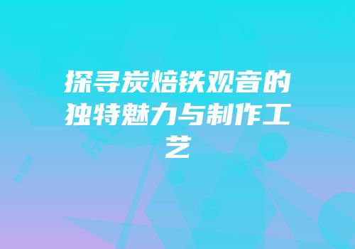 探寻炭焙铁观音的独特魅力与制作工艺
