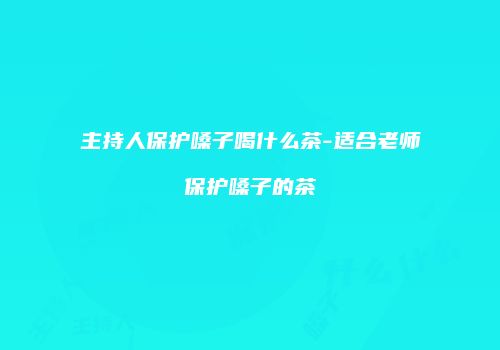 主持人保护嗓子喝什么茶-适合老师保护嗓子的茶