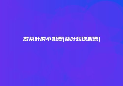 做茶叶的小机器(茶叶炒球机器)