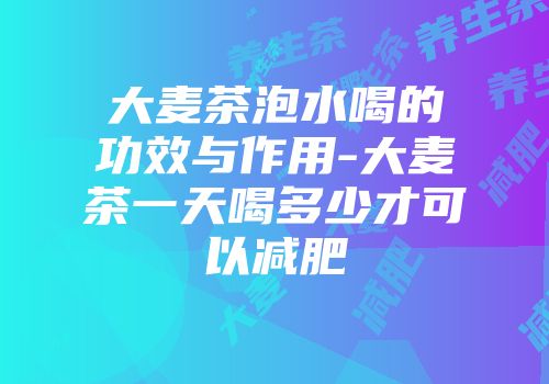 大麦茶泡水喝的功效与作用-大麦茶一天喝多少才可以减肥
