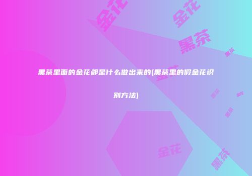 黑茶里面的金花都是什么做出来的(黑茶里的假金花识别方法)