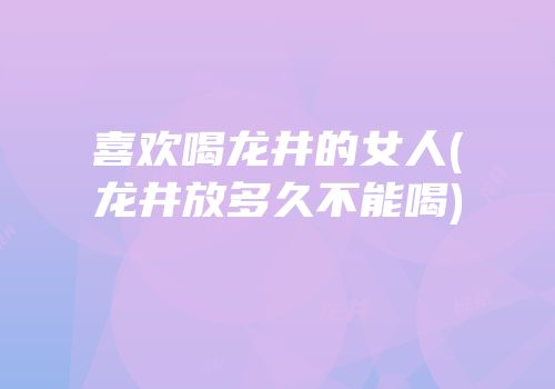 喜欢喝龙井的女人(龙井放多久不能喝)