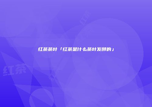 红茶茶叶「红茶是什么茶叶发酵的」