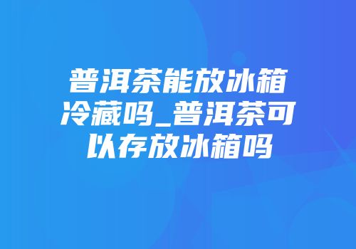 普洱茶能放冰箱冷藏吗_普洱茶可以存放冰箱吗