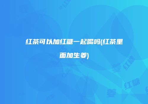红茶可以加红糖一起喝吗(红茶里面加生姜)