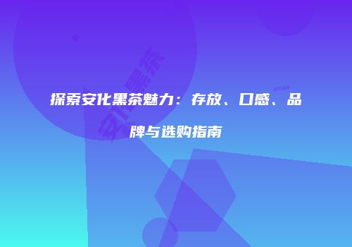 探索安化黑茶魅力：存放、口感、品牌与选购指南