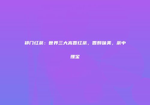 祁门红茶：世界三大高香红茶，香醇味美，茶中瑰宝