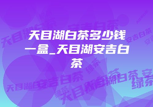 天目湖白茶多少钱一盒_天目湖安吉白茶